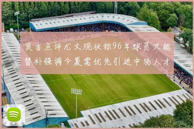 莫吉点评尤文现状称96年球员只能替补强调今夏需优先引进中场人才