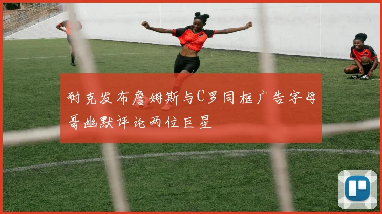 耐克发布詹姆斯与C罗同框广告字母哥幽默评论两位巨星