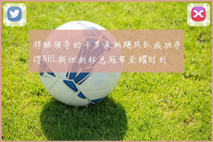 邓顿领导的卡罗来纳飓风队成功夺得NHL斯坦利杯总冠军荣耀时刻
