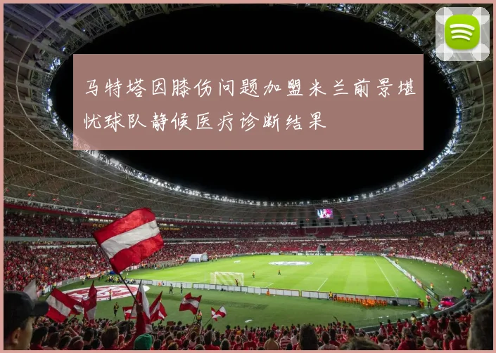 马特塔因膝伤问题加盟米兰前景堪忧球队静候医疗诊断结果