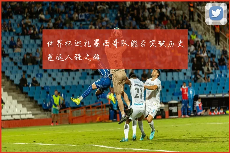 世界杯巡礼墨西哥队能否突破历史重返八强之路