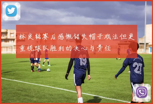 林良铭赛后感慨错失帽子戏法但更重视球队胜利的决心与责任