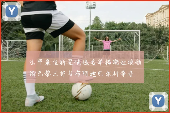 法甲最佳新星候选名单揭晓杜埃领衔巴黎三将与布阿迪巴尔科争夺