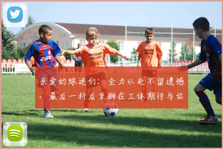 亲爱的球迷们：全力以赴不留遗憾，最后一科后京狮在工体期待与你相聚