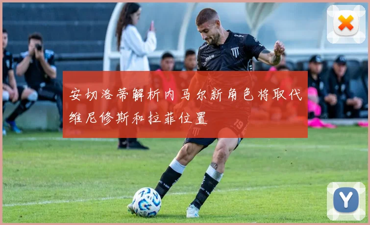 安切洛蒂解析内马尔新角色将取代维尼修斯和拉菲位置