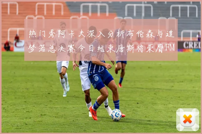 热门秀阿卡夫深入分析布伦森与追梦若总决赛今日结束唐斯将荣膺FMVP