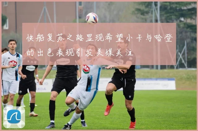 快船复苏之路显现希望小卡与哈登的出色表现引发美媒关注