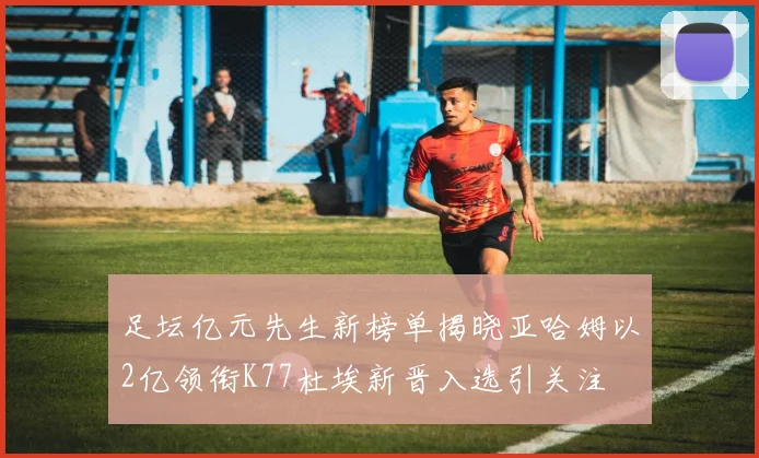 足坛亿元先生新榜单揭晓亚哈姆以2亿领衔K77杜埃新晋入选引关注