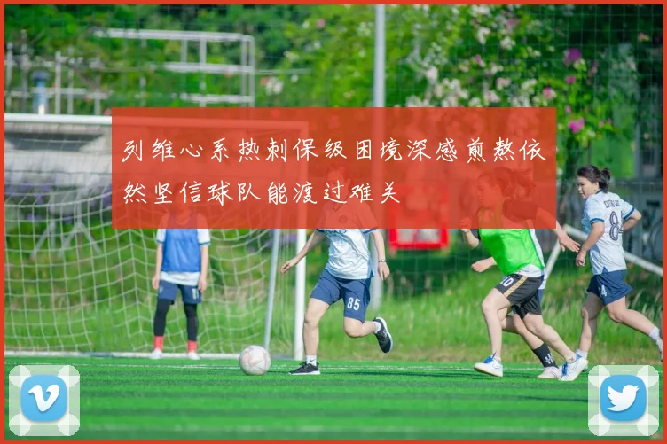 列维心系热刺保级困境深感煎熬依然坚信球队能渡过难关