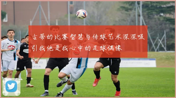 古蒂的比赛智慧与传球艺术深深吸引我他是我心中的足球偶像