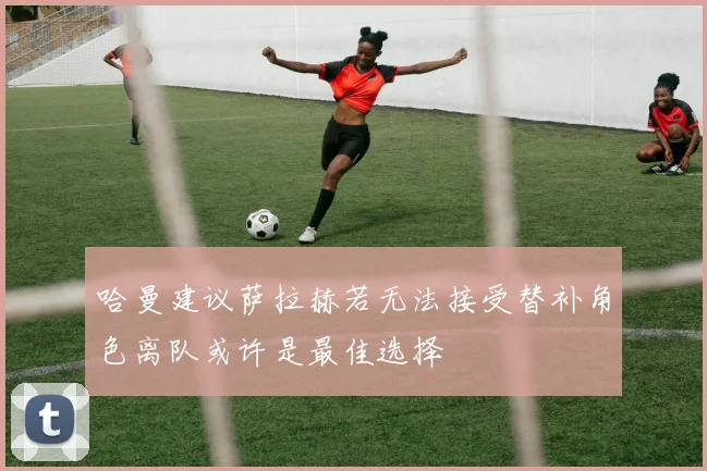 哈曼建议萨拉赫若无法接受替补角色离队或许是最佳选择