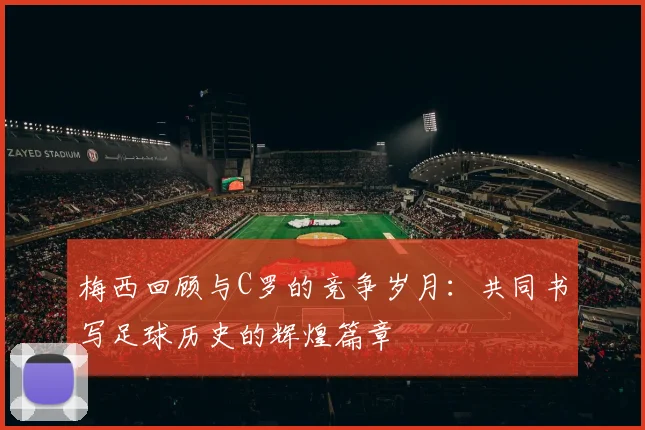 梅西回顾与C罗的竞争岁月：共同书写足球历史的辉煌篇章