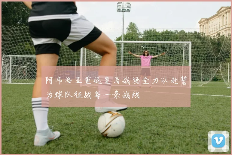 阿韦洛亚重返皇马战场全力以赴誓为球队征战每一条战线