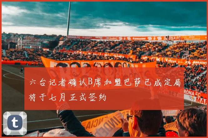 六台记者确认B席加盟巴萨已成定局将于七月正式签约