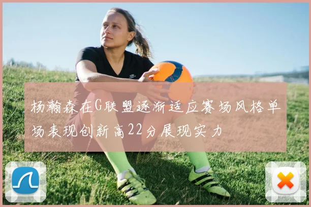 杨瀚森在G联盟逐渐适应赛场风格单场表现创新高22分展现实力