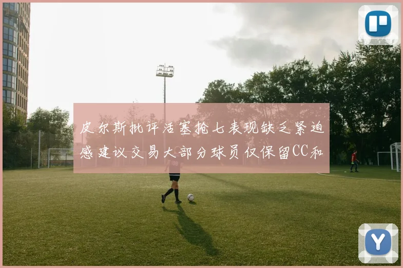 皮尔斯批评活塞抢七表现缺乏紧迫感建议交易大部分球员仅保留CC和詹金斯