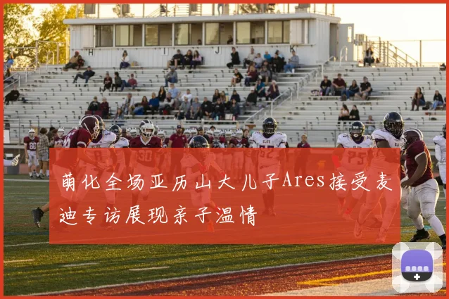 萌化全场亚历山大儿子Ares接受麦迪专访展现亲子温情