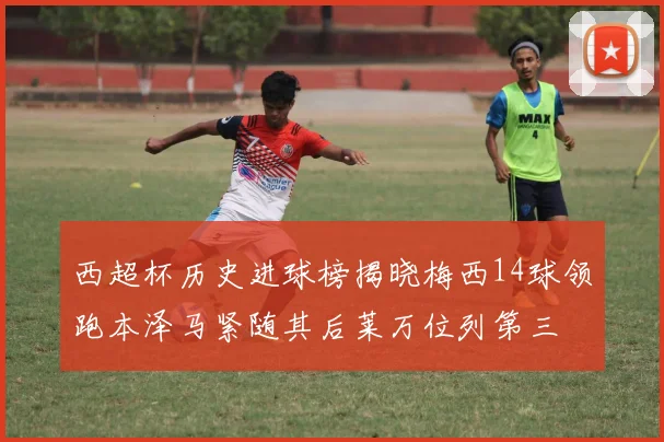 西超杯历史进球榜揭晓梅西14球领跑本泽马紧随其后莱万位列第三