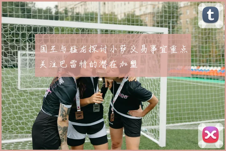 国王与猛龙探讨小萨交易事宜重点关注巴雷特的潜在加盟