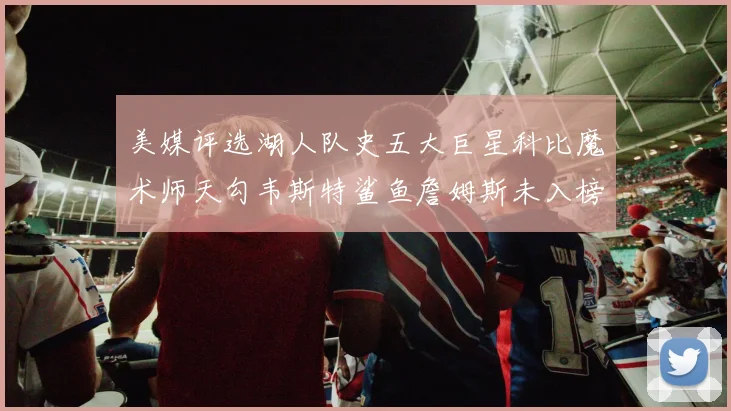 美媒评选湖人队史五大巨星科比魔术师天勾韦斯特鲨鱼詹姆斯未入榜引争议