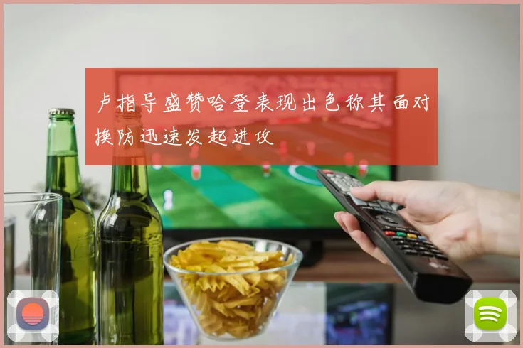 卢指导盛赞哈登表现出色称其面对换防迅速发起进攻
